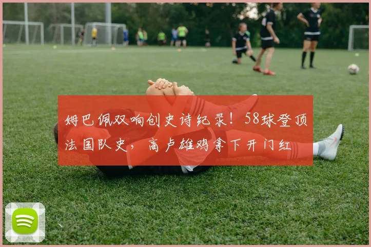 姆巴佩双响创史诗纪录!58球登顶法国队史,高卢雄鸡拿下开门红