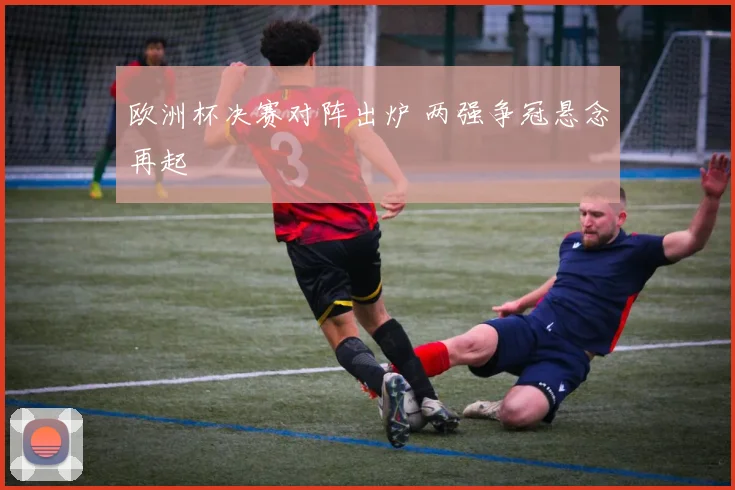 欧洲杯决赛对阵出炉 两强争冠悬念再起