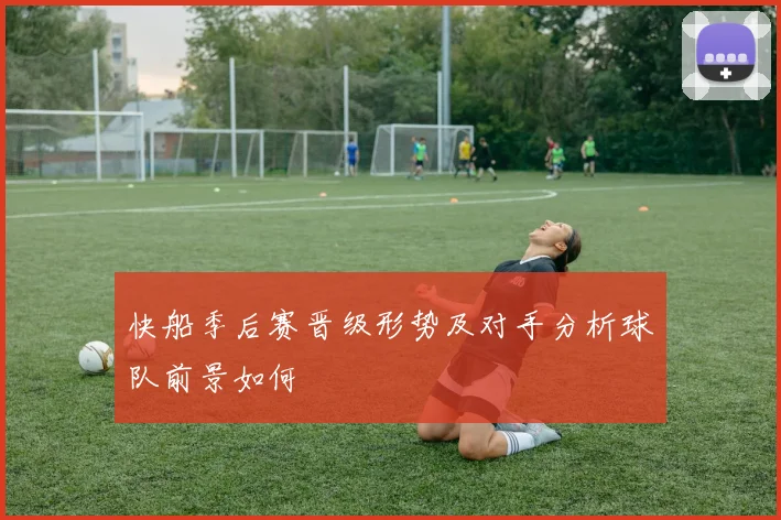 快船季后赛晋级形势及对手分析球队前景如何