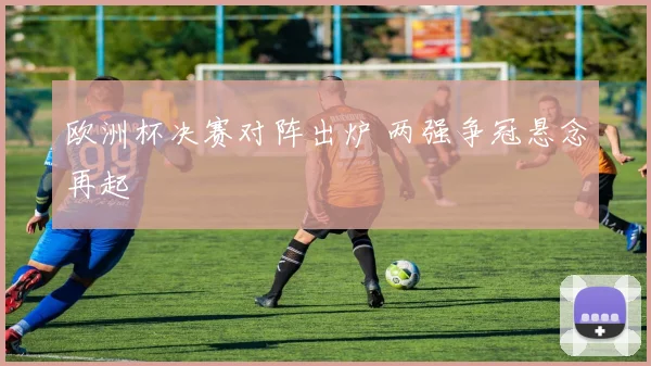欧洲杯决赛对阵出炉 两强争冠悬念再起