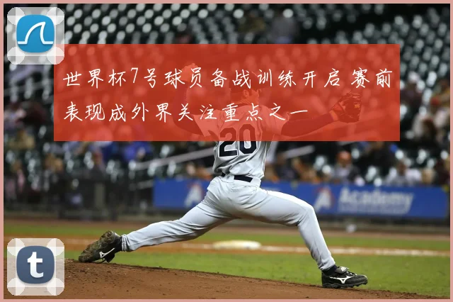 世界杯7号球员备战训练开启 赛前表现成外界关注重点之一