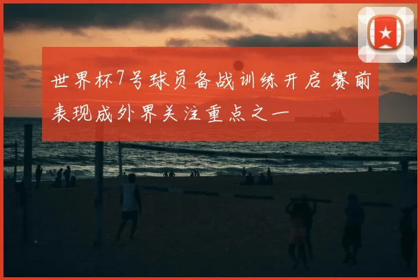 世界杯7号球员备战训练开启 赛前表现成外界关注重点之一
