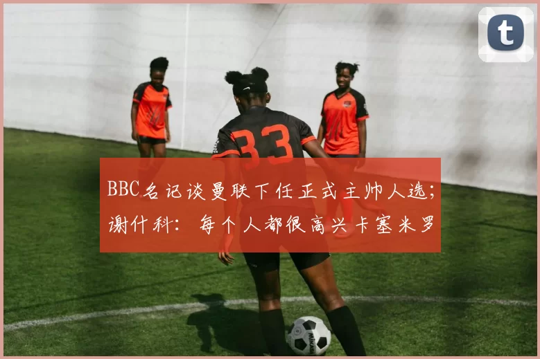 BBC名记谈曼联下任正式主帅人选；谢什科：每个人都很高兴卡塞米罗能在这里