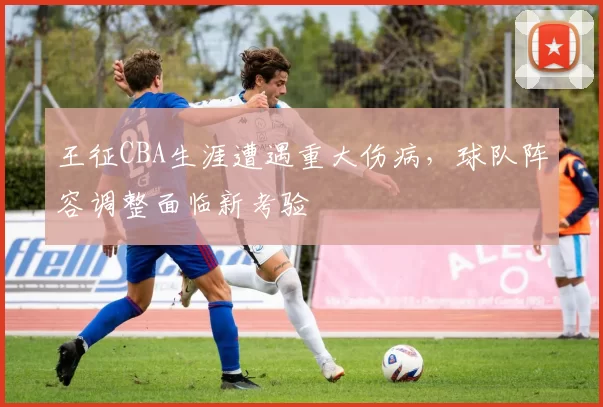 王征CBA生涯遭遇重大伤病，球队阵容调整面临新考验
