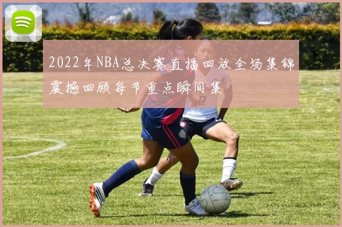 2022年NBA总决赛直播回放全场集锦震撼回顾每节重点瞬间集