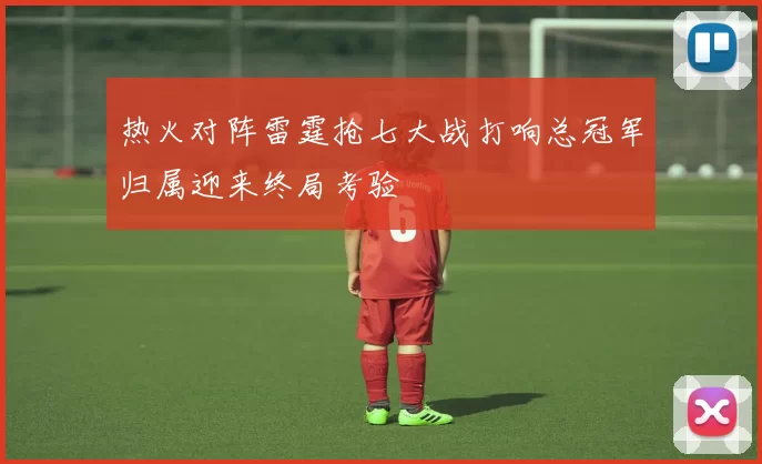 热火对阵雷霆抢七大战打响总冠军归属迎来终局考验