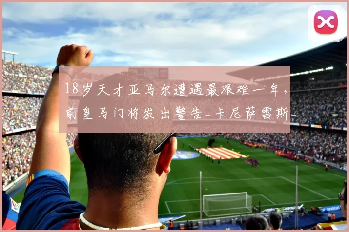 18岁天才亚马尔遭遇最艰难一年，前皇马门将发出警告_卡尼萨雷斯_足球_欧冠