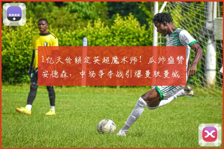 1亿天价锁定英超魔术师！瓜帅盛赞安德森，中场争夺战引爆曼联曼城双雄角力_阿森纳_切尔西