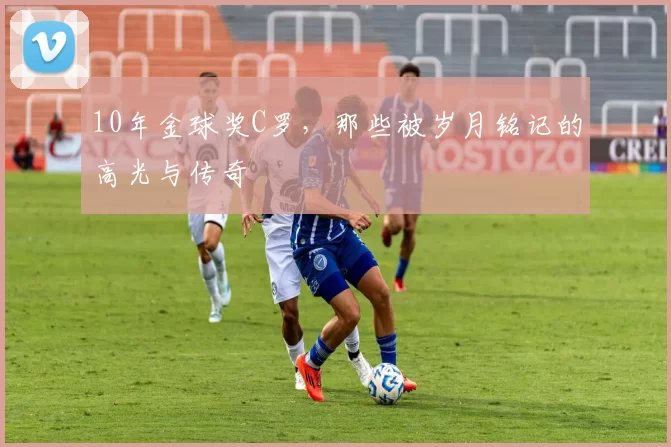 10年金球奖C罗，那些被岁月铭记的高光与传奇