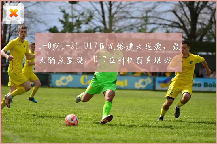 1-0到1-2！U17国足惨遭大逆袭，最大弱点显现，U17亚洲杯前景堪忧