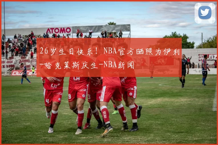 26岁生日快乐！NBA官方晒照为伊利-哈克莱斯庆生-NBA新闻