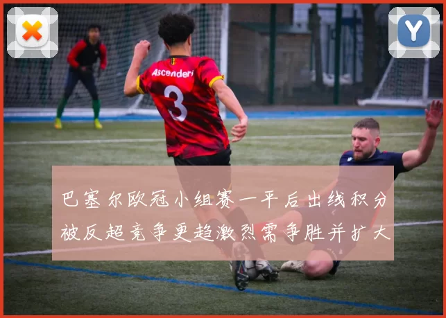 巴塞尔欧冠小组赛一平后出线积分被反超竞争更趋激烈需争胜并扩大净胜球