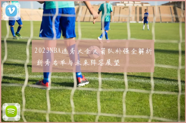 2023NBA选秀大会火箭队补强全解析 新秀名单与未来阵容展望