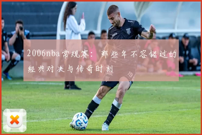 2006nba常规赛：那些年不容错过的经典对决与传奇时刻
