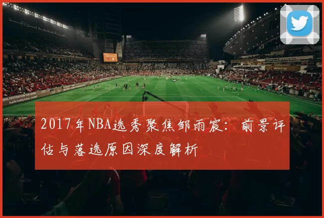 2017年NBA选秀聚焦邹雨宸：前景评估与落选原因深度解析