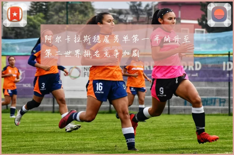 阿尔卡拉斯稳居男单第一 辛纳升至第二世界排名竞争加剧