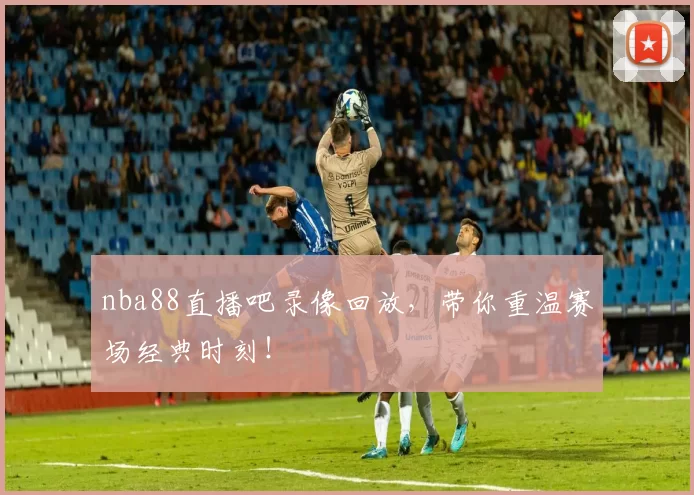 nba88直播吧录像回放，带你重温赛场经典时刻！
