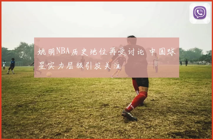 姚明NBA历史地位再受讨论 中国球星实力层级引发关注