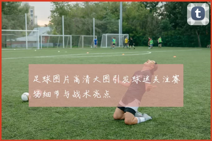 足球图片高清大图引发球迷关注赛场细节与战术亮点
