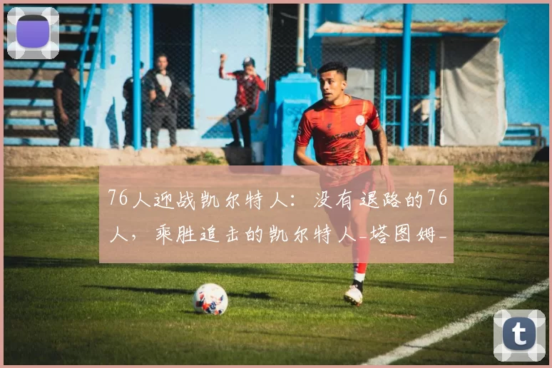 76人迎战凯尔特人：没有退路的76人，乘胜追击的凯尔特人_塔图姆_防守_主场