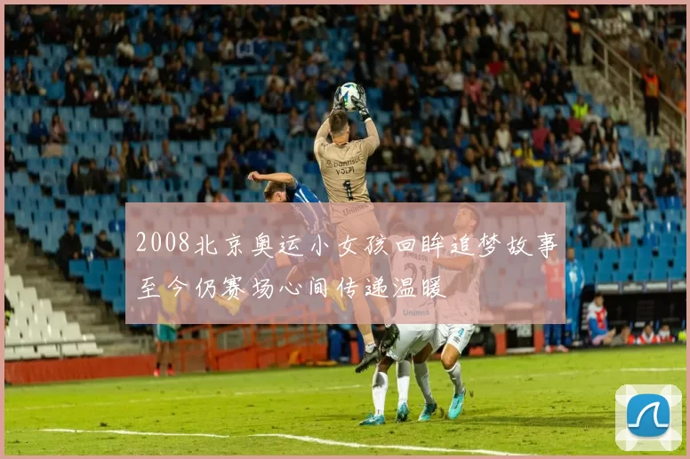 2008北京奥运小女孩回眸追梦故事至今仍赛场心间传递温暖