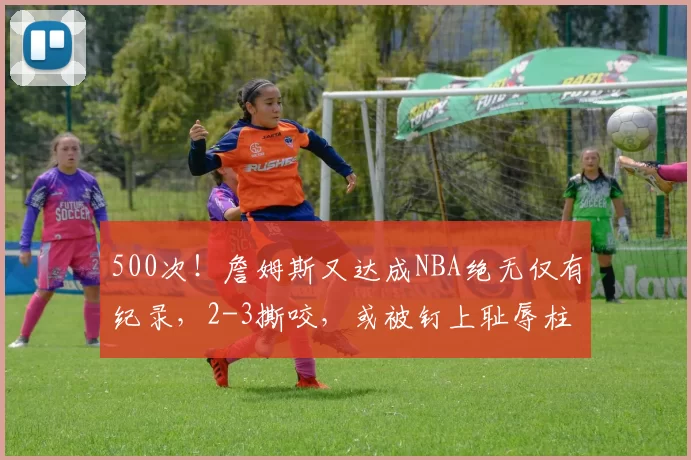500次！詹姆斯又达成NBA绝无仅有纪录，2-3撕咬，或被钉上耻辱柱