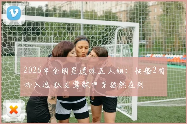 2026年全明星遗珠五人组：快船2将均入选 狄龙莺歌申京赫然在列