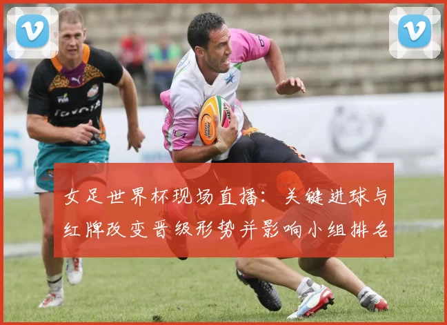 女足世界杯现场直播：关键进球与红牌改变晋级形势并影响小组排名