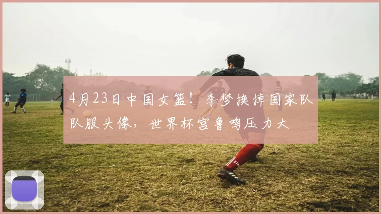 4月23日中国女篮！李梦换掉国家队队服头像，世界杯宫鲁鸣压力大