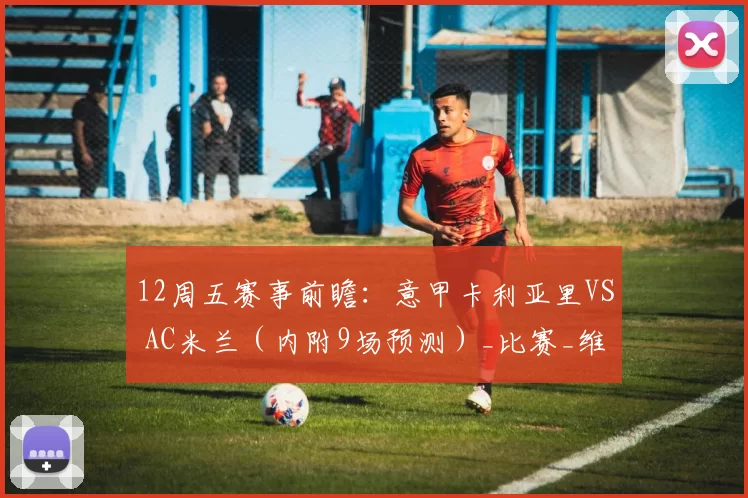 12周五赛事前瞻：意甲卡利亚里VS AC米兰（内附9场预测）_比赛_维森特_国米
