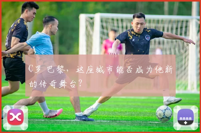 C罗 巴黎，这座城市能否成为他新的传奇舞台？