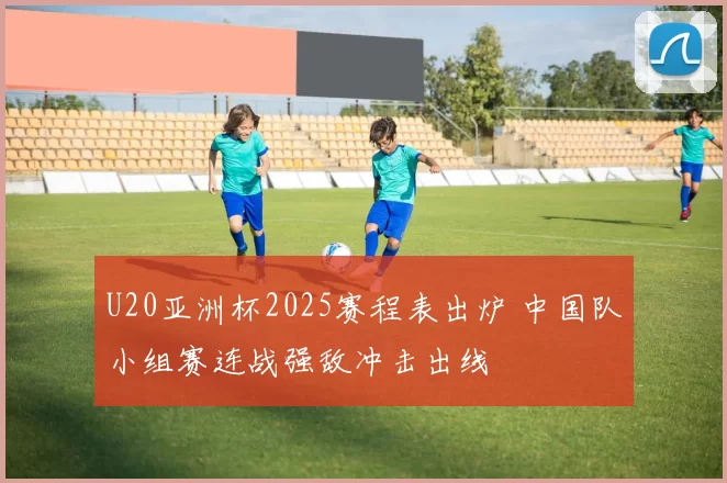 U20亚洲杯2025赛程表出炉 中国队小组赛连战强敌冲击出线