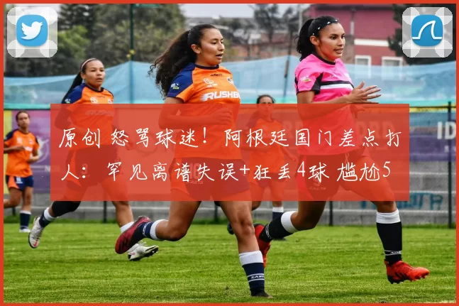 原创 怒骂球迷！阿根廷国门差点打人：罕见离谱失误+狂丢4球 尴尬5.3分