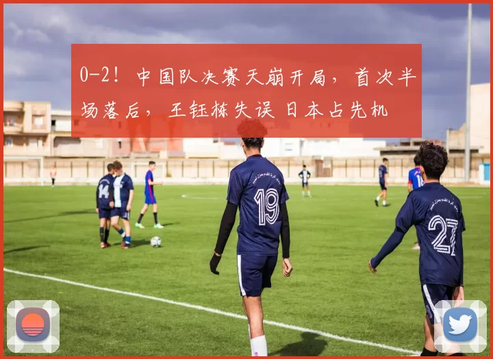 0-2！中国队决赛天崩开局，首次半场落后，王钰栋失误 日本占先机