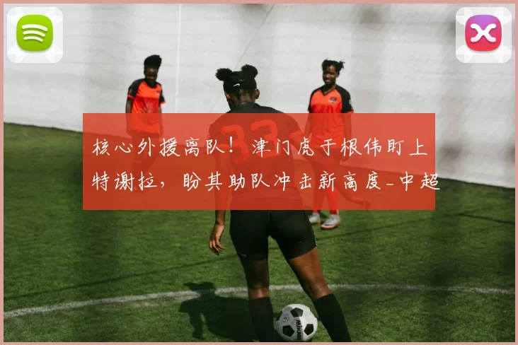 核心外援离队！津门虎于根伟盯上特谢拉，盼其助队冲击新高度_中超_阿代米_球迷