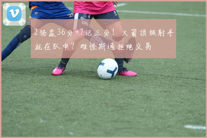 2场轰36分+7记三分！火箭顶级射手就在队中？难怪斯通拒绝交易