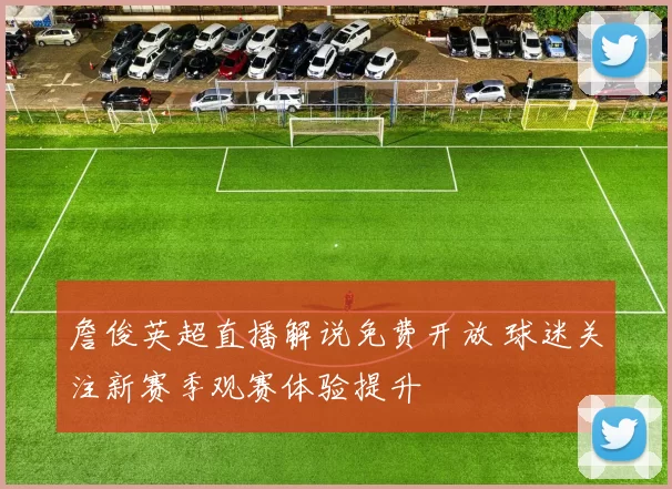 詹俊英超直播解说免费开放 球迷关注新赛季观赛体验提升