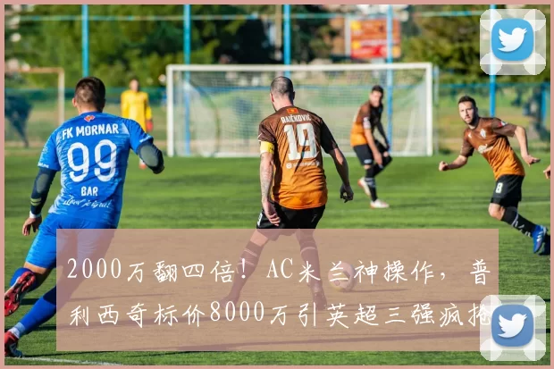 2000万翻四倍!AC米兰神操作,普利西奇标价8000万引英超三强疯抢_阿森纳_曼联_意甲