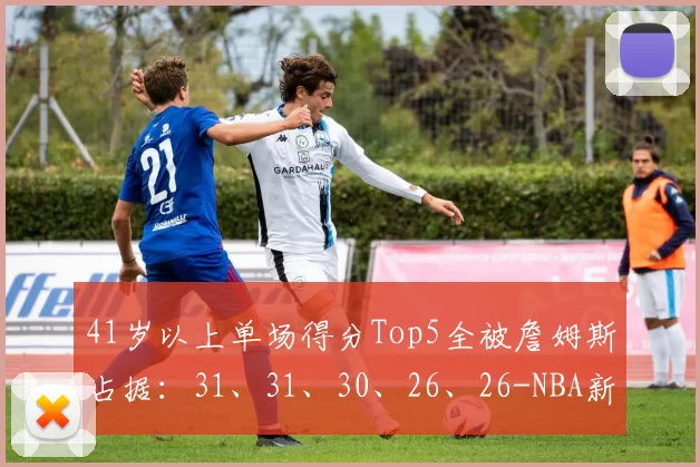 41岁以上单场得分Top5全被詹姆斯占据：31、31、30、26、26-NBA新闻