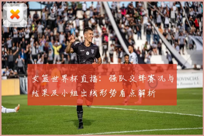 女篮世界杯直播：强队交锋赛况与结果及小组出线形势看点解析