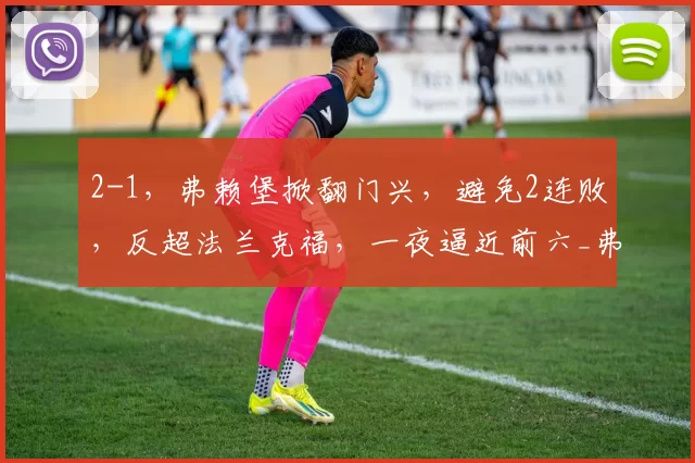 2-1，弗赖堡掀翻门兴，避免2连败，反超法兰克福，一夜逼近前六_弗赖堡队_塔诺维奇_比赛