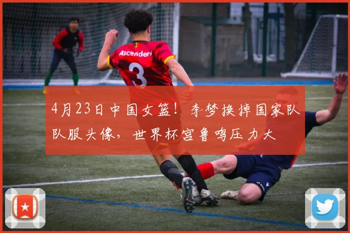 4月23日中国女篮！李梦换掉国家队队服头像，世界杯宫鲁鸣压力大