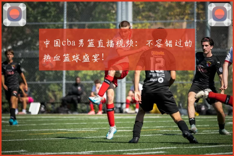 中国cba男篮直播视频：不容错过的热血篮球盛宴！