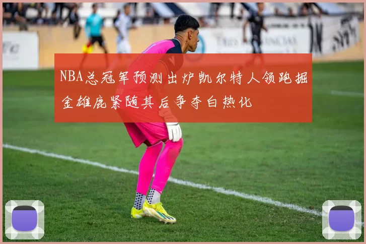 NBA总冠军预测出炉凯尔特人领跑掘金雄鹿紧随其后争夺白热化