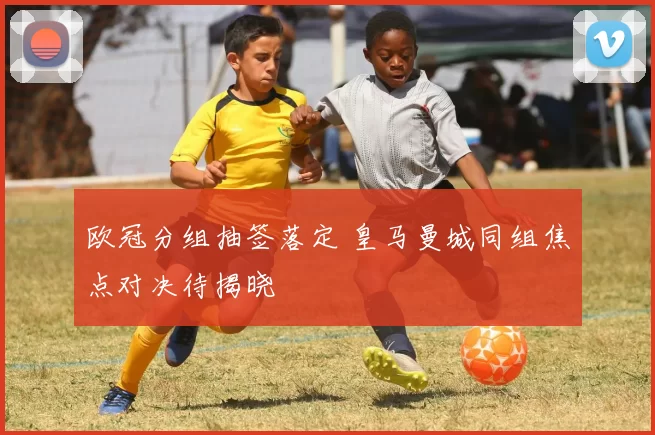 欧冠分组抽签落定 皇马曼城同组焦点对决待揭晓