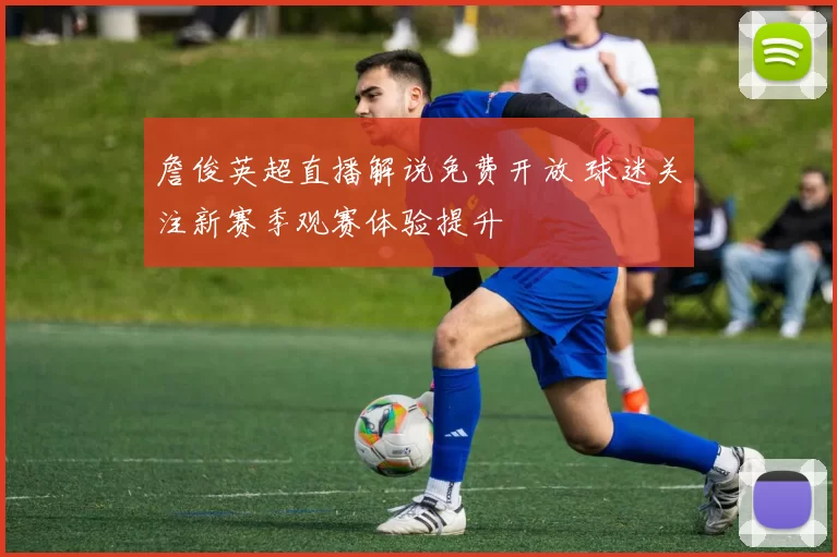 詹俊英超直播解说免费开放 球迷关注新赛季观赛体验提升