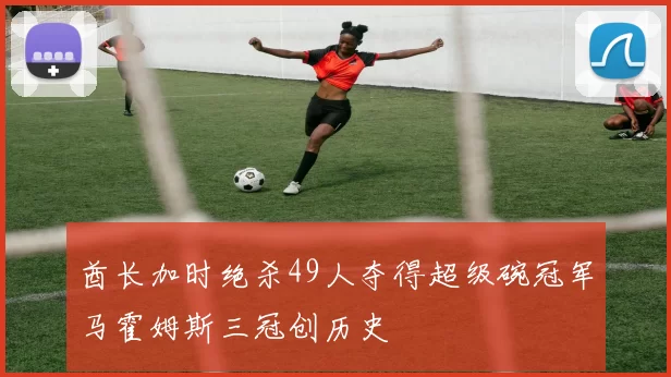 酋长加时绝杀49人夺得超级碗冠军马霍姆斯三冠创历史