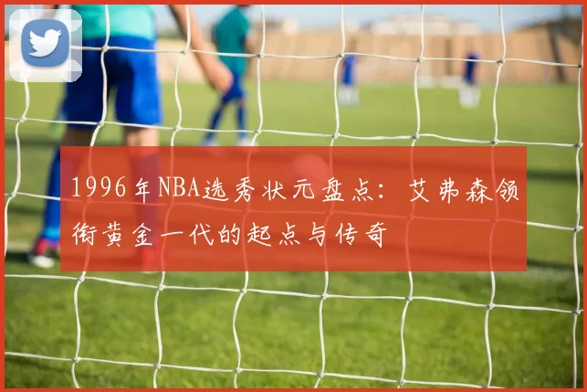 1996年NBA选秀状元盘点：艾弗森领衔黄金一代的起点与传奇