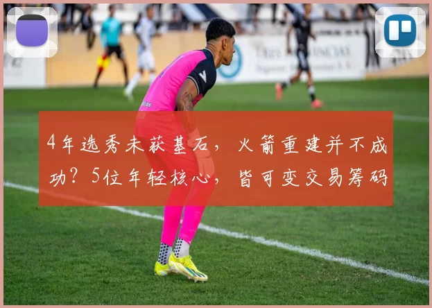 4年选秀未获基石，火箭重建并不成功？5位年轻核心，皆可变交易筹码