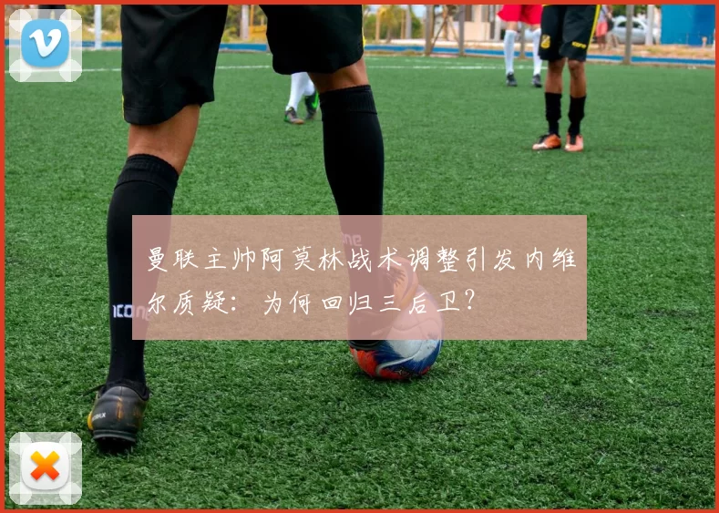 曼联主帅阿莫林战术调整引发内维尔质疑：为何回归三后卫？